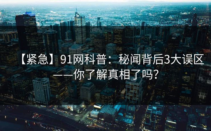 【紧急】91网科普:秘闻背后3大误区——你了解真相了吗? 【紧急】91网科普:秘闻背后3大误区——你了解真相了吗?