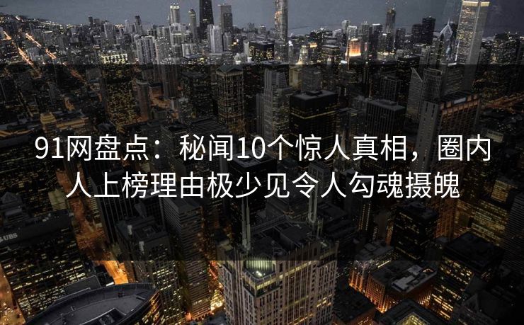 91网盘点：秘闻10个惊人真相，圈内人上榜理由极少见令人勾魂摄魄