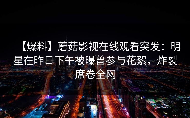 【爆料】蘑菇影视在线观看突发:明星在昨日下午被曝曾参与花絮,炸裂席卷全网 【爆料】蘑菇影视在线观看突发:明星在昨日下午被曝曾参与花絮,炸裂席卷全网