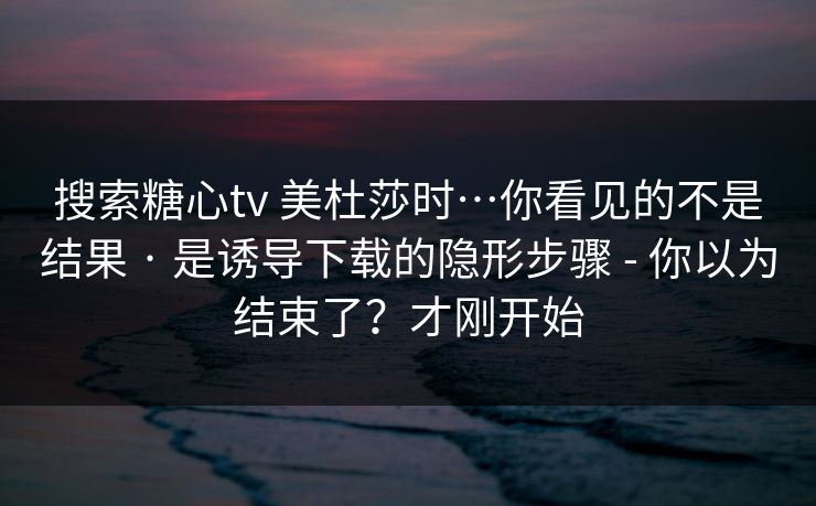 搜索糖心tv 美杜莎时…你看见的不是结果 · 是诱导下载的隐形步骤 - 你以为结束了？才刚开始