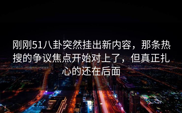 刚刚51八卦突然挂出新内容，那条热搜的争议焦点开始对上了，但真正扎心的还在后面