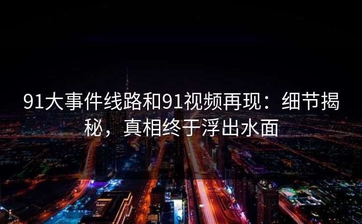 91大事件线路和91视频再现：细节揭秘，真相终于浮出水面