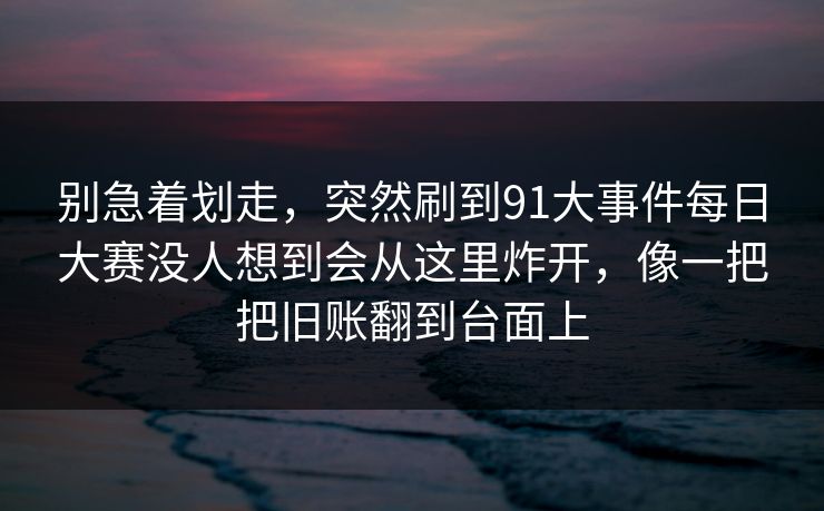 别急着划走，突然刷到91大事件每日大赛没人想到会从这里炸开，像一把把旧账翻到台面上