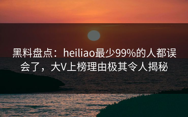 黑料盘点：heiliao最少99%的人都误会了，大V上榜理由极其令人揭秘
