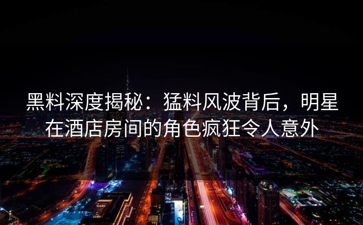 黑料深度揭秘：猛料风波背后，明星在酒店房间的角色疯狂令人意外