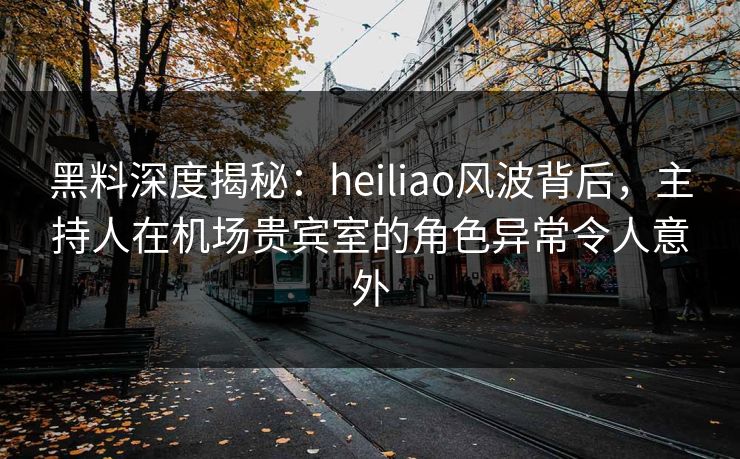 黑料深度揭秘：heiliao风波背后，主持人在机场贵宾室的角色异常令人意外
