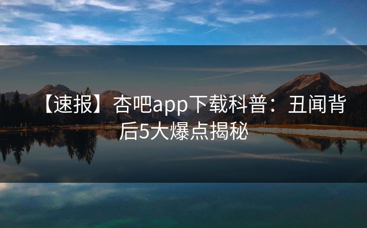 【速报】杏吧app下载科普:丑闻背后5大爆点揭秘 【速报】杏吧app下载科普:丑闻背后5大爆点揭秘