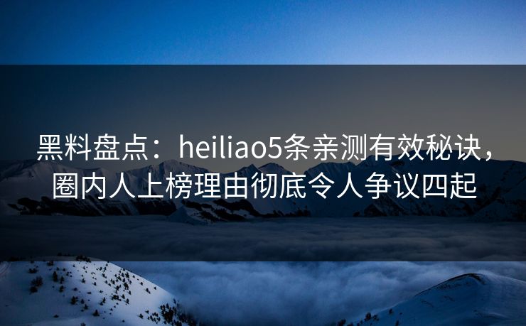 黑料盘点：heiliao5条亲测有效秘诀，圈内人上榜理由彻底令人争议四起