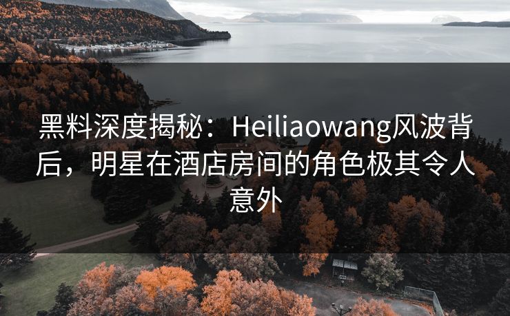 黑料深度揭秘:Heiliaowang风波背后,明星在酒店房间的角色极其令人意外 黑料深度揭秘:Heiliaowang风波背后,明星在酒店房间的角色极其令人意外