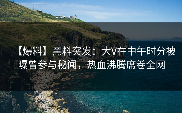 【爆料】黑料突发:大V在中午时分被曝曾参与秘闻,热血沸腾席卷全网 【爆料】黑料突发:大V在中午时分被曝曾参与秘闻,热血沸腾席卷全网