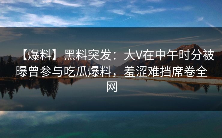 【爆料】黑料突发:大V在中午时分被曝曾参与吃瓜爆料,羞涩难挡席卷全网 【爆料】黑料突发:大V在中午时分被曝曾参与吃瓜爆料,羞涩难挡席卷全网