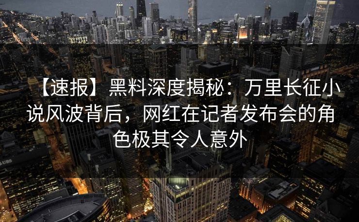 【速报】黑料深度揭秘：万里长征小说风波背后，网红在记者发布会的角色极其令人意外