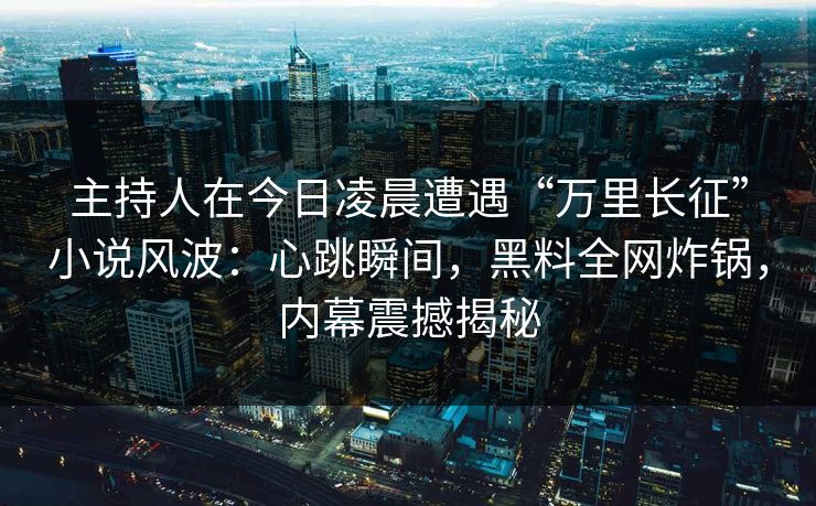 主持人在今日凌晨遭遇“万里长征”小说风波：心跳瞬间，黑料全网炸锅，内幕震撼揭秘
