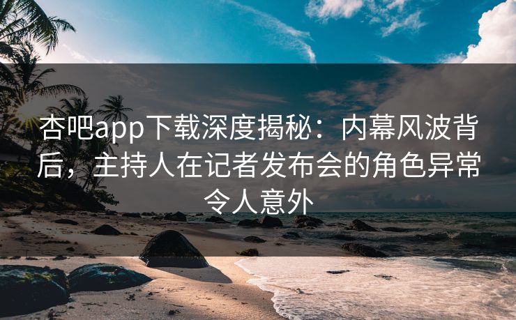 杏吧app下载深度揭秘：内幕风波背后，主持人在记者发布会的角色异常令人意外