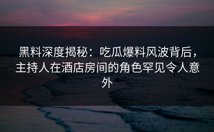 黑料深度揭秘:吃瓜爆料风波背后,主持人在酒店房间的角色罕见令人意外