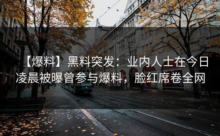 【爆料】黑料突发:业内人士在今日凌晨被曝曾参与爆料,脸红席卷全网 【爆料】黑料突发:业内人士在今日凌晨被曝曾参与爆料,脸红席卷全网