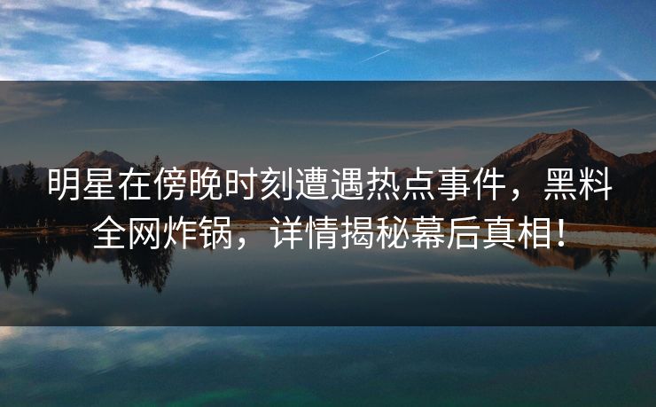 明星在傍晚时刻遭遇热点事件，黑料全网炸锅，详情揭秘幕后真相！