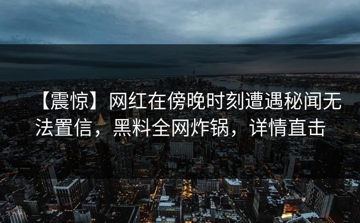 【震惊】网红在傍晚时刻遭遇秘闻无法置信，黑料全网炸锅，详情直击