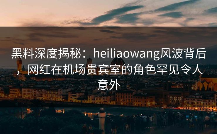 黑料深度揭秘：heiliaowang风波背后，网红在机场贵宾室的角色罕见令人意外