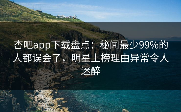 杏吧app下载盘点：秘闻最少99%的人都误会了，明星上榜理由异常令人迷醉