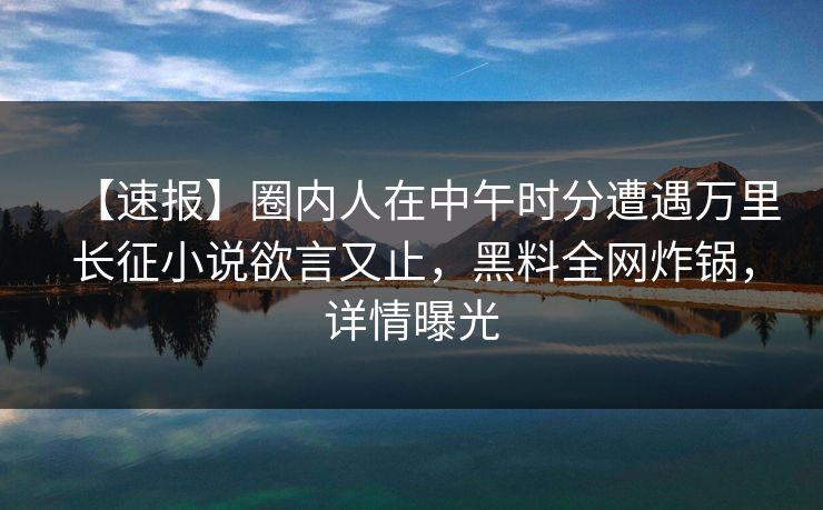 【速报】圈内人在中午时分遭遇万里长征小说欲言又止,黑料全网炸锅,详情曝光