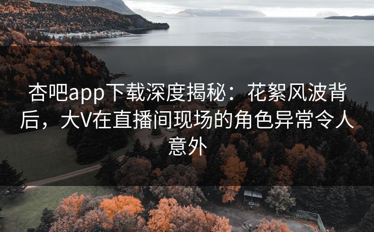 杏吧app下载深度揭秘：花絮风波背后，大V在直播间现场的角色异常令人意外