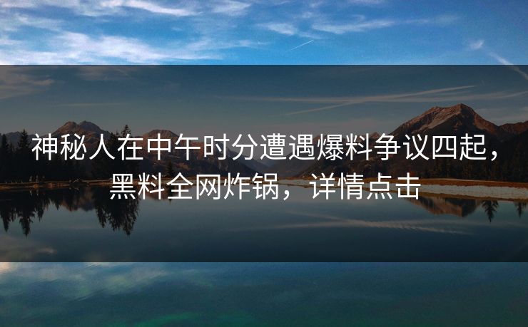 神秘人在中午时分遭遇爆料争议四起,黑料全网炸锅,详情点击