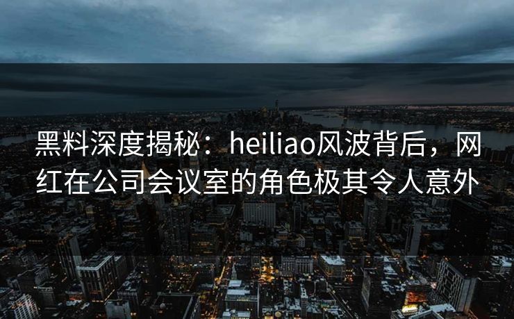 黑料深度揭秘：heiliao风波背后，网红在公司会议室的角色极其令人意外