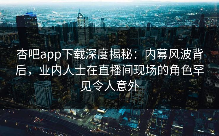 杏吧app下载深度揭秘：内幕风波背后，业内人士在直播间现场的角色罕见令人意外