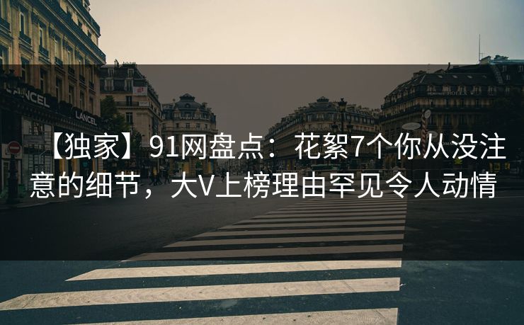 【独家】91网盘点:花絮7个你从没注意的细节,大V上榜理由罕见令人动情 【独家】91网盘点:花絮7个你从没注意的细节,大V上榜理由罕见令人动情