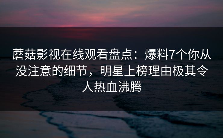 蘑菇影视在线观看盘点：爆料7个你从没注意的细节，明星上榜理由极其令人热血沸腾