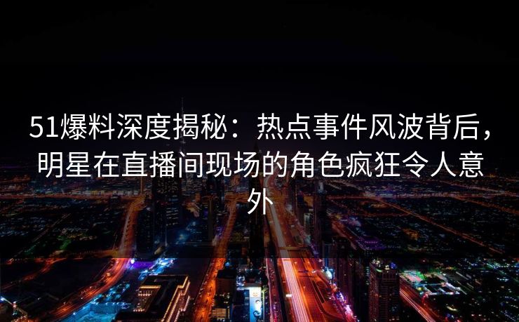 51爆料深度揭秘：热点事件风波背后，明星在直播间现场的角色疯狂令人意外