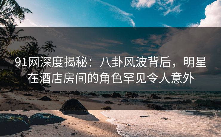 91网深度揭秘:八卦风波背后,明星在酒店房间的角色罕见令人意外 91网深度揭秘:八卦风波背后,明星在酒店房间的角色罕见令人意外