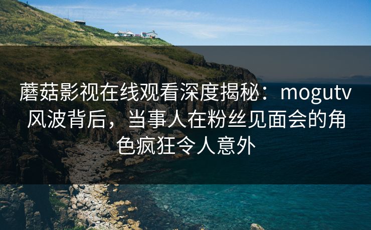 蘑菇影视在线观看深度揭秘：mogutv风波背后，当事人在粉丝见面会的角色疯狂令人意外