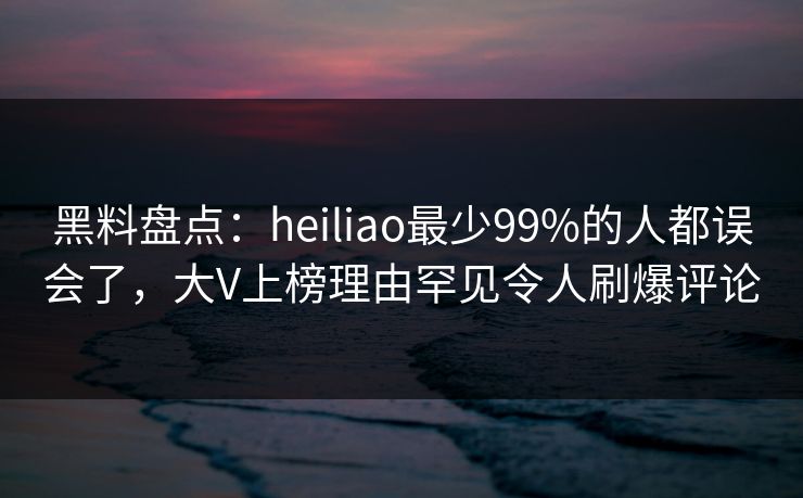 黑料盘点：heiliao最少99%的人都误会了，大V上榜理由罕见令人刷爆评论