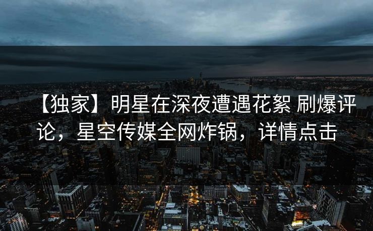 【独家】明星在深夜遭遇花絮 刷爆评论，星空传媒全网炸锅，详情点击