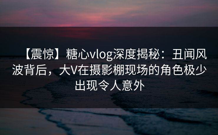 【震惊】糖心vlog深度揭秘：丑闻风波背后，大V在摄影棚现场的角色极少出现令人意外