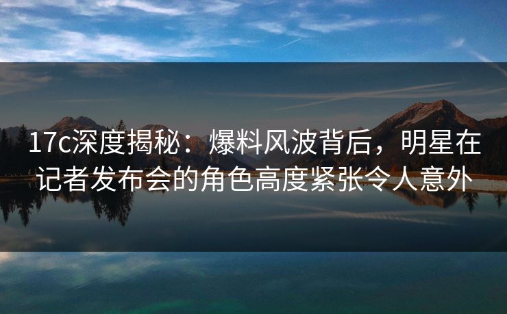 17c深度揭秘：爆料风波背后，明星在记者发布会的角色高度紧张令人意外