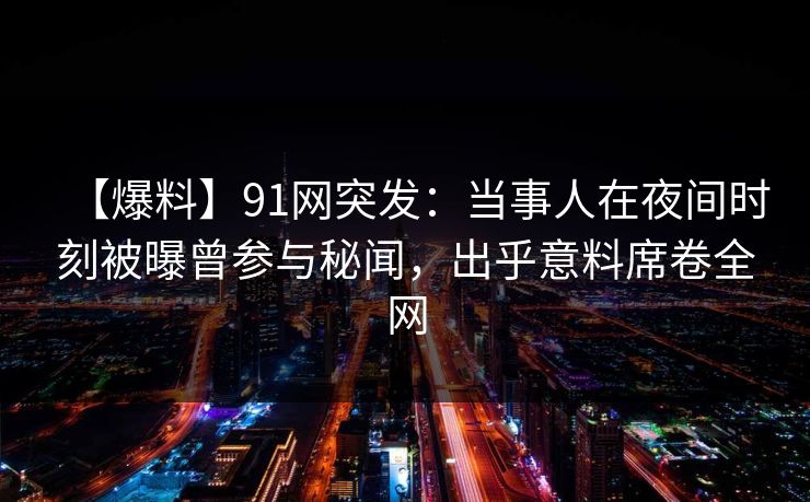 【爆料】91网突发：当事人在夜间时刻被曝曾参与秘闻，出乎意料席卷全网