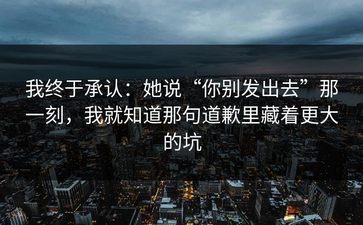 我终于承认：她说“你别发出去”那一刻，我就知道那句道歉里藏着更大的坑