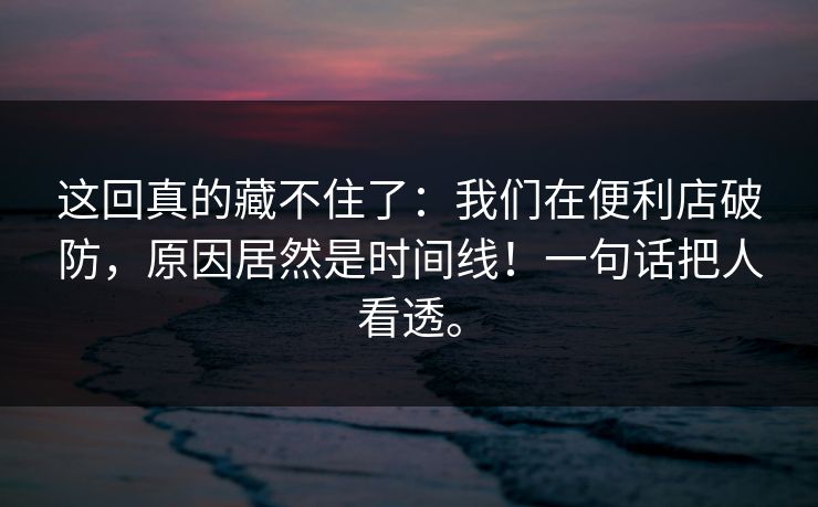 这回真的藏不住了：我们在便利店破防，原因居然是时间线！一句话把人看透。