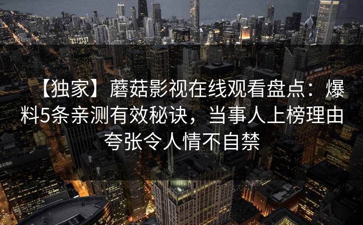 【独家】蘑菇影视在线观看盘点：爆料5条亲测有效秘诀，当事人上榜理由夸张令人情不自禁