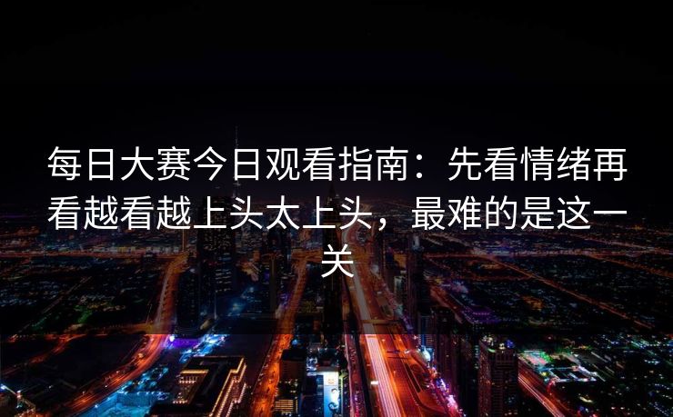 每日大赛今日观看指南：先看情绪再看越看越上头太上头，最难的是这一关