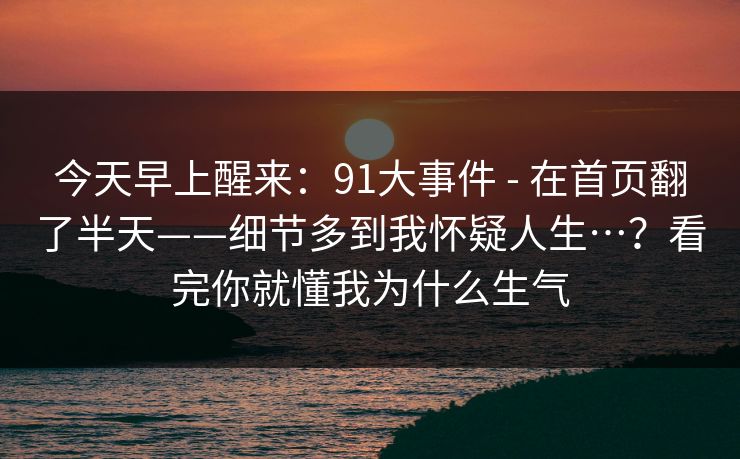 今天早上醒来：91大事件 - 在首页翻了半天——细节多到我怀疑人生…？看完你就懂我为什么生气