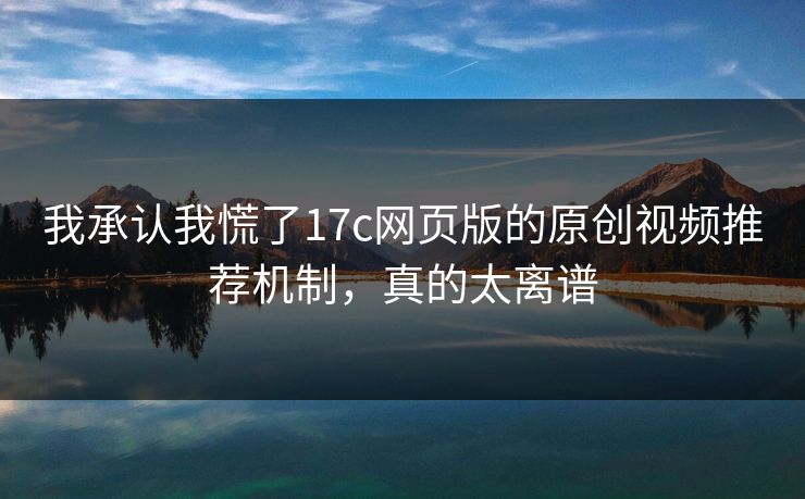 我承认我慌了17c网页版的原创视频推荐机制，真的太离谱